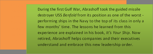 Text Box: During the first Gulf War, Abrashoff took the guided missile destroyer USS Benfold from its position as one of the worst - performing ships in the Navy to the top of its class in only a few months&rsquo; time. The lessons he learned from this experience are explained in his book, It&rsquo;s Your Ship. Now retired, Abrashoff helps companies and their executives understand and embrace this new leadership order.    
